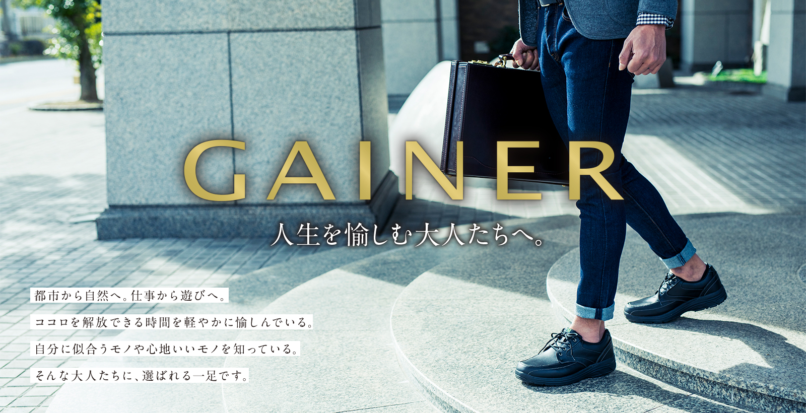GAINER 人生を愉しむ大人たちへ。 都市から自然へ。仕事から遊びへ。ココロを開放できる時間を軽やかに愉しんでいる。自分に似合うモノや心地いいモノを知っている。そんな大人たちに、選ばれる一足です。