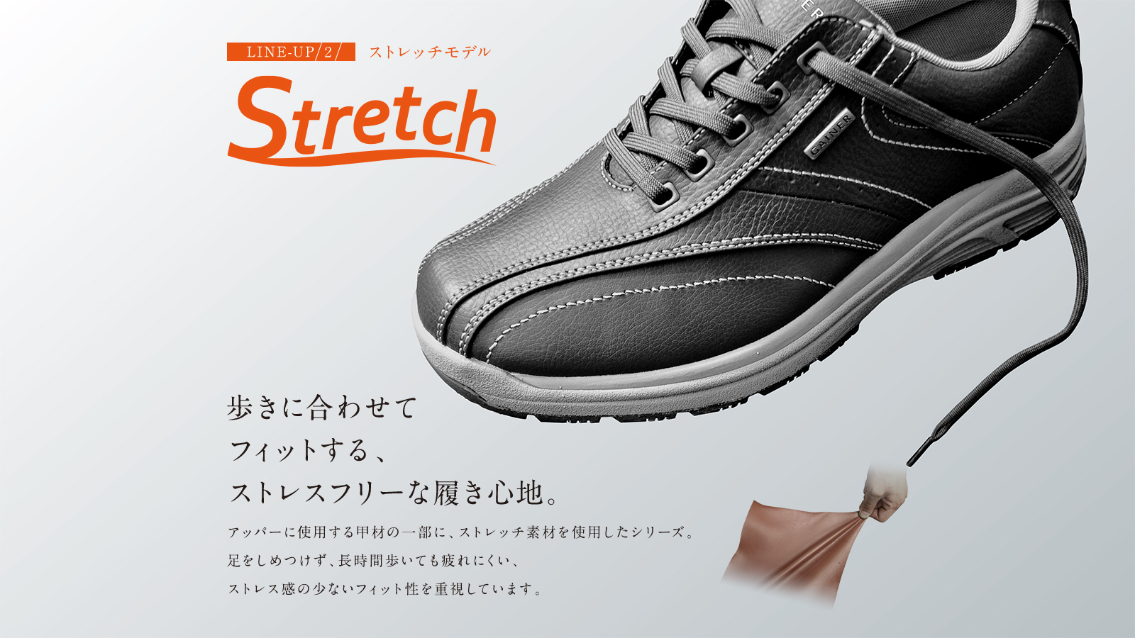 Stretch 歩きに合わせてフィットする、ストレスフリーな履き心地。アッパーに使用する甲材の一部に、ストレッチ素材を使用したシリーズ。足をしめつけず、長時間歩いても疲れにくい、ストレス感の少ないフィット性を重視しています。